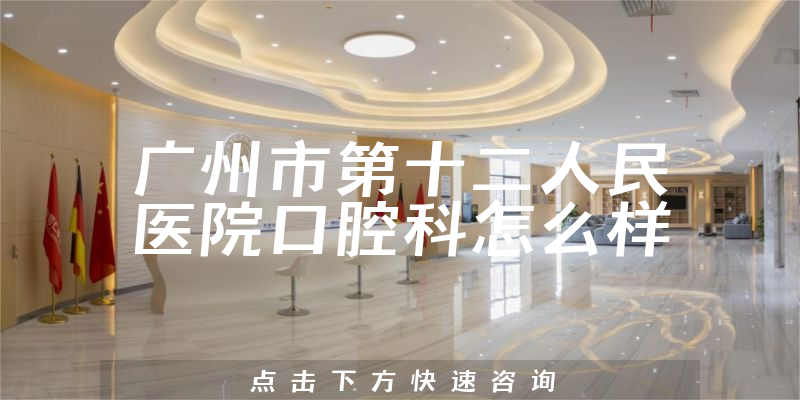 广州市第十二人民医院口腔科怎么样，服务评价公开+法定代表人介绍