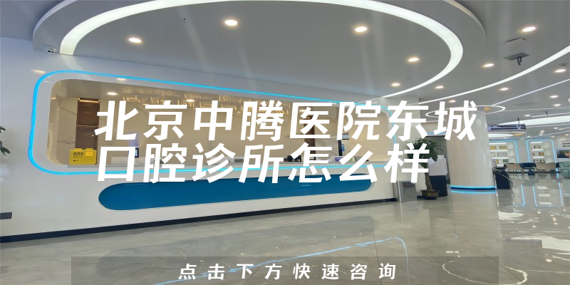 北京中腾医院东城口腔诊所怎么样，正畸技术分析+人员规模大不大